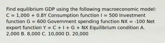 Find equilibrium GDP using the following macroeconomic​ model: C ​= ​1,000 + 0.8Y Consumption function I ​= 500 Investment function G ​= 600 Government spending function NX ​= ​-100 Net export function Y ​= C ​+ I​ + G​ + NX Equilibrium condition A. ​2,000 B. ​8,000 C. ​10,000 D. ​20,000