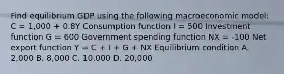 Find equilibrium GDP using the following macroeconomic​ model: C = 1,000 + 0.8Y Consumption function I = 500 Investment function G = 600 Government spending function NX ​= ​-100 Net export function Y = C ​+ I​ + G​ + NX Equilibrium condition A. ​2,000 B. ​8,000 C. ​10,000 D. ​20,000