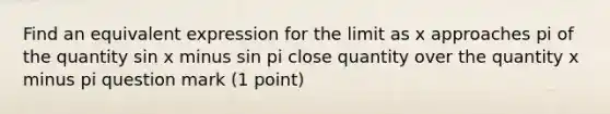 Find an equivalent expression for the limit as x approaches pi of the quantity sin x minus sin pi close quantity over the quantity x minus pi question mark (1 point)