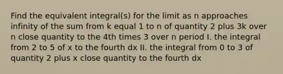 Find the equivalent integral(s) for the limit as n approaches infinity of the sum from k equal 1 to n of quantity 2 plus 3k over n close quantity to the 4th times 3 over n period I. the integral from 2 to 5 of x to the fourth dx II. the integral from 0 to 3 of quantity 2 plus x close quantity to the fourth dx