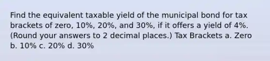 Find the equivalent taxable yield of the municipal bond for tax brackets of zero, 10%, 20%, and 30%, if it offers a yield of 4%. (Round your answers to 2 decimal places.) Tax Brackets a. Zero b. 10% c. 20% d. 30%