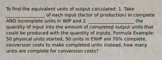 To find the equivalent units of output calculated: 1. Take _________________ of each input (factor of production) in complete AND incomplete units in WIP and 2. ____________________ the quantity of input into the amount of completed output units that could be produced with the quantity of inputs. Formula Example: 50 physical units started, 50 units in EWIP are 70% complete, conversion costs to make completed units instead, how many units are complete for conversion costs?