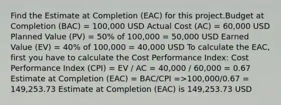 Find the Estimate at Completion (EAC) for this project.Budget at Completion (BAC) = 100,000 USD Actual Cost (AC) = 60,000 USD Planned Value (PV) = 50% of 100,000 = 50,000 USD Earned Value (EV) = 40% of 100,000 = 40,000 USD To calculate the EAC, first you have to calculate the Cost Performance Index: Cost Performance Index (CPI) = EV / AC = 40,000 / 60,000 = 0.67 Estimate at Completion (EAC) = BAC/CPI =>100,000/0.67 = 149,253.73 Estimate at Completion (EAC) is 149,253.73 USD