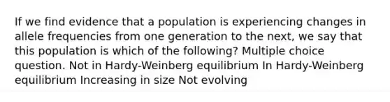 If we find evidence that a population is experiencing changes in allele frequencies from one generation to the next, we say that this population is which of the following? Multiple choice question. Not in Hardy-Weinberg equilibrium In Hardy-Weinberg equilibrium Increasing in size Not evolving