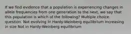 If we find evidence that a population is experiencing changes in allele frequencies from one generation to the next, we say that this population is which of the following? Multiple choice question. Not evolving In Hardy-Weinberg equilibrium Increasing in size Not in Hardy-Weinberg equilibrium