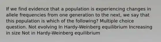 If we find evidence that a population is experiencing changes in allele frequencies from one generation to the next, we say that this population is which of the following? Multiple choice question. Not evolving In Hardy-Weinberg equilibrium Increasing in size Not in Hardy-Weinberg equilibrium