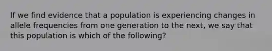 If we find evidence that a population is experiencing changes in allele frequencies from one generation to the next, we say that this population is which of the following?