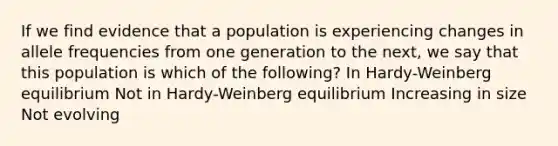 If we find evidence that a population is experiencing changes in allele frequencies from one generation to the next, we say that this population is which of the following? In Hardy-Weinberg equilibrium Not in Hardy-Weinberg equilibrium Increasing in size Not evolving