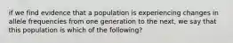 if we find evidence that a population is experiencing changes in allele frequencies from one generation to the next, we say that this population is which of the following?