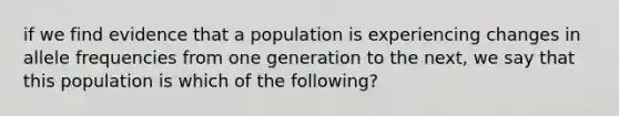 if we find evidence that a population is experiencing changes in allele frequencies from one generation to the next, we say that this population is which of the following?