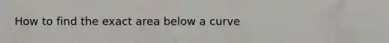 How to find the exact area below a curve