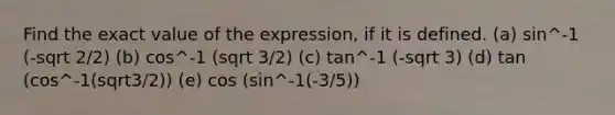 Find the exact value of the expression, if it is defined. (a) sin^-1 (-sqrt 2/2) (b) cos^-1 (sqrt 3/2) (c) tan^-1 (-sqrt 3) (d) tan (cos^-1(sqrt3/2)) (e) cos (sin^-1(-3/5))