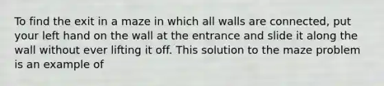 To find the exit in a maze in which all walls are connected, put your left hand on the wall at the entrance and slide it along the wall without ever lifting it off. This solution to the maze problem is an example of