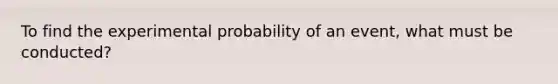 To find the experimental probability of an event, what must be conducted?