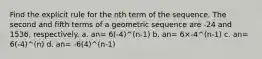 Find the explicit rule for the nth term of the sequence. The second and fifth terms of a geometric sequence are -24 and 1536, respectively. a. an= 6(-4)^(n-1) b. an= 6×-4^(n-1) c. an= 6(-4)^(n) d. an= -6(4)^(n-1)