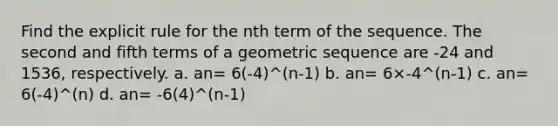 Find the explicit rule for the nth term of the sequence. The second and fifth terms of a geometric sequence are -24 and 1536, respectively. a. an= 6(-4)^(n-1) b. an= 6×-4^(n-1) c. an= 6(-4)^(n) d. an= -6(4)^(n-1)