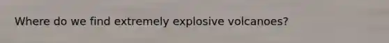 Where do we find extremely explosive volcanoes?