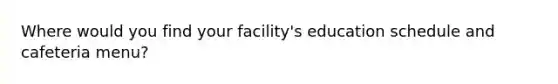 Where would you find your facility's education schedule and cafeteria menu?