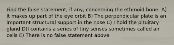 Find the false statement, if any, concerning the ethmoid bone: A) It makes up part of the eye orbit B) The perpendicular plate is an important structural support in the nose C) I hold the pituitary gland D)I contains a series of tiny senses sometimes called air cells E) There is no false statement above