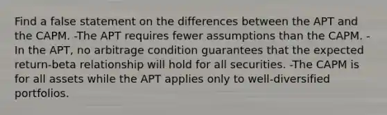 Find a false statement on the differences between the APT and the CAPM. -The APT requires fewer assumptions than the CAPM. -In the APT, no arbitrage condition guarantees that the expected return-beta relationship will hold for all securities. -The CAPM is for all assets while the APT applies only to well-diversified portfolios.