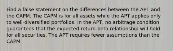 Find a false statement on the differences between the APT and the CAPM. The CAPM is for all assets while the APT applies only to well-diversified portfolios. In the APT, no arbitrage condition guarantees that the expected return-beta relationship will hold for all securities. The APT requires fewer assumptions than the CAPM.