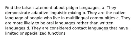 Find the false statement about pidgin languages. a. They demonstrate adaptive linguistic mixing b. They are the native language of people who live in multilingual communities c. They are more likely to be oral languages rather than written languages d. They are considered contact languages that have limited or specialized functions