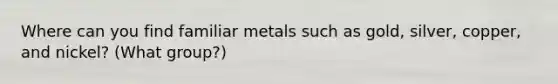 Where can you find familiar metals such as gold, silver, copper, and nickel? (What group?)