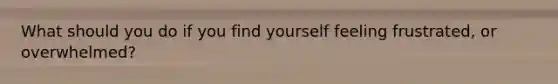 What should you do if you find yourself feeling frustrated, or overwhelmed?