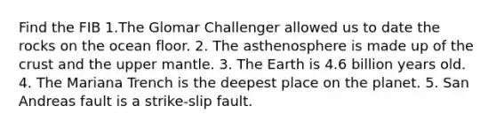 Find the FIB 1.The Glomar Challenger allowed us to date the rocks on the ocean floor. 2. The asthenosphere is made up of the crust and the upper mantle. 3. The Earth is 4.6 billion years old. 4. The Mariana Trench is the deepest place on the planet. 5. San Andreas fault is a strike-slip fault.