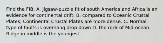 Find the FIB: A. Jigsaw-puzzle fit of south America and Africa is an evidence for continental drift. B. compared to Oceanic Crustal Plates, Continental Crustal Plates are more dense. C. Normal type of faults is overhang drop down D. the rock of Mid-ocean Ridge in middle is the youngest.