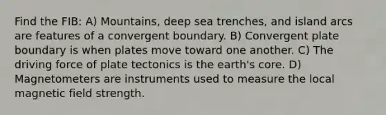 Find the FIB: A) Mountains, deep sea trenches, and island arcs are features of a convergent boundary. B) Convergent plate boundary is when plates move toward one another. C) The driving force of plate tectonics is the earth's core. D) Magnetometers are instruments used to measure the local magnetic field strength.