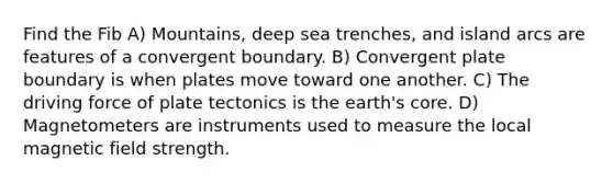 Find the Fib A) Mountains, deep sea trenches, and island arcs are features of a convergent boundary. B) Convergent plate boundary is when plates move toward one another. C) The driving force of plate tectonics is the earth's core. D) Magnetometers are instruments used to measure the local magnetic field strength.