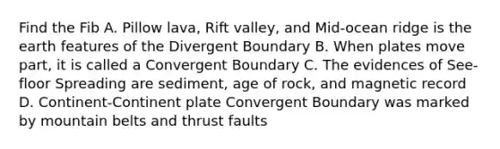 Find the Fib A. Pillow lava, Rift valley, and Mid-ocean ridge is the earth features of the Divergent Boundary B. When plates move part, it is called a Convergent Boundary C. The evidences of See-floor Spreading are sediment, age of rock, and magnetic record D. Continent-Continent plate Convergent Boundary was marked by mountain belts and thrust faults