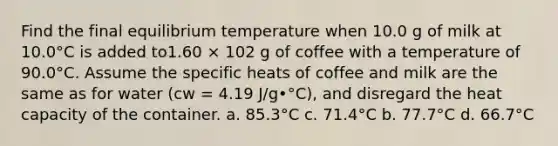 Find the final equilibrium temperature when 10.0 g of milk at 10.0°C is added to1.60 × 102 g of coffee with a temperature of 90.0°C. Assume the specific heats of coffee and milk are the same as for water (cw = 4.19 J/g•°C), and disregard the heat capacity of the container. a. 85.3°C c. 71.4°C b. 77.7°C d. 66.7°C