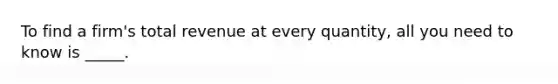 To find a firm's total revenue at every quantity, all you need to know is _____.