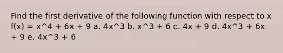 Find the first derivative of the following function with respect to x f(x) = x^4 + 6x + 9 a. 4x^3 b. x^3 + 6 c. 4x + 9 d. 4x^3 + 6x + 9 e. 4x^3 + 6