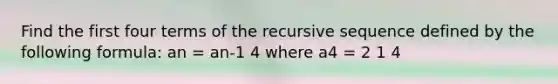 Find the first four terms of the recursive sequence defined by the following formula: an = an-1 4 where a4 = 2 1 4