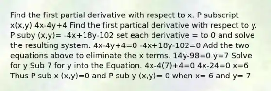 Find the first partial derivative with respect to x. P subscript x(x,y) 4x-4y+4 Find the first partical derivative with respect to y. P suby (x,y)= -4x+18y-102 set each derivative = to 0 and solve the resulting system. 4x-4y+4=0 -4x+18y-102=0 Add the two equations above to eliminate the x terms. 14y-98=0 y=7 Solve for y Sub 7 for y into the Equation. 4x-4(7)+4=0 4x-24=0 x=6 Thus P sub x (x,y)=0 and P sub y (x,y)= 0 when x= 6 and y= 7