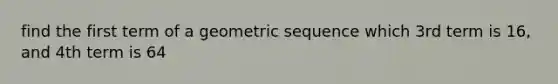 find the first term of a geometric sequence which 3rd term is 16, and 4th term is 64