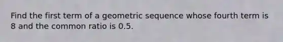 Find the first term of a <a href='https://www.questionai.com/knowledge/kNWydVXObB-geometric-sequence' class='anchor-knowledge'>geometric sequence</a> whose fourth term is 8 and the common ratio is 0.5.