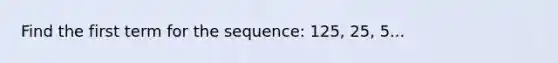 Find the first term for the sequence: 125, 25, 5...