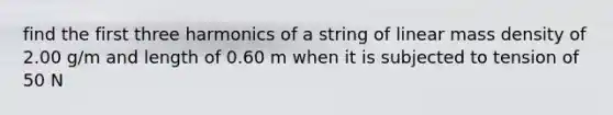 find the first three harmonics of a string of linear mass density of 2.00 g/m and length of 0.60 m when it is subjected to tension of 50 N