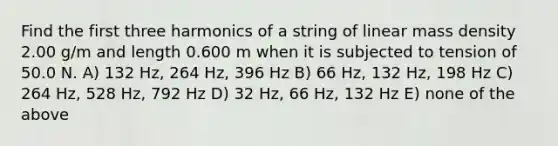 Find the first three harmonics of a string of linear mass density 2.00 g/m and length 0.600 m when it is subjected to tension of 50.0 N. A) 132 Hz, 264 Hz, 396 Hz B) 66 Hz, 132 Hz, 198 Hz C) 264 Hz, 528 Hz, 792 Hz D) 32 Hz, 66 Hz, 132 Hz E) none of the above