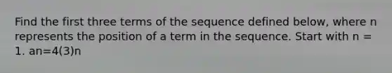 Find the first three terms of the sequence defined below, where n represents the position of a term in the sequence. Start with n = 1. an=4(3)n