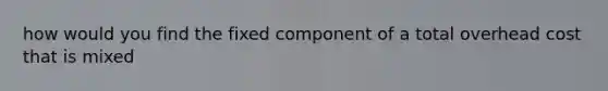 how would you find the fixed component of a total overhead cost that is mixed