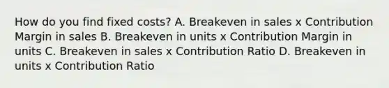 How do you find fixed costs? A. Breakeven in sales x Contribution Margin in sales B. Breakeven in units x Contribution Margin in units C. Breakeven in sales x Contribution Ratio D. Breakeven in units x Contribution Ratio