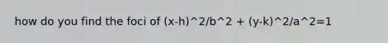 how do you find the foci of (x-h)^2/b^2 + (y-k)^2/a^2=1