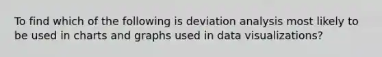 To find which of the following is deviation analysis most likely to be used in charts and graphs used in data visualizations?