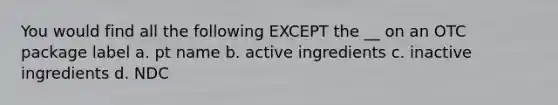 You would find all the following EXCEPT the __ on an OTC package label a. pt name b. active ingredients c. inactive ingredients d. NDC