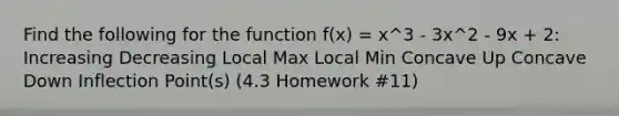 Find the following for the function f(x) = x^3 - 3x^2 - 9x + 2: Increasing Decreasing Local Max Local Min Concave Up Concave Down Inflection Point(s) (4.3 Homework #11)